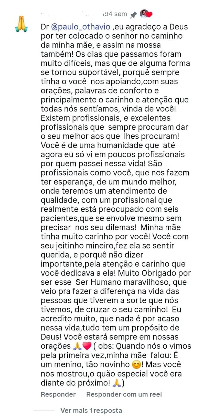 Comentário no Instagram: “Dr. Paulo Othávio, eu agradeço a Deus por ter colocado o senhor no caminho da minha mãe, e assim na nossa também. Os dias que passamos foram muito difíceis, mas de alguma forma se tornaram suportáveis, porque sempre tínhamos você nos apoiando, com suas orações, palavras de conforto e principalmente o carinho e atenção que todas nós sentíamos, vinda de você. Você é de uma humanidade que até agora eu só vi em poucos profissionais por quem passei nessa vida. Muito obrigado por ser esse Ser Humano maravilhoso.”